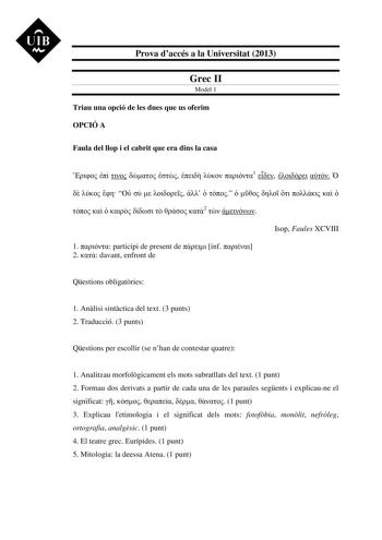 UIB M Prova daccés a la Universitat 2013 Grec II Model 1 Triau una opció de les dues que us oferim OPCIÓ A Faula del llop i el cabrit que era dins la casa        1                             2   Isop Faules XCVIII 1  participi de present de  inf  2  davant enfront de Qestions obligatries 1 Anlisi sintctica del text 3 punts 2 Traducció 3 punts Qestions per escollir se nhan de contestar quatre 1 Analitzau morfolgicament els mots subratllats del text 1 punt 2 Formau dos derivats a partir de cada …