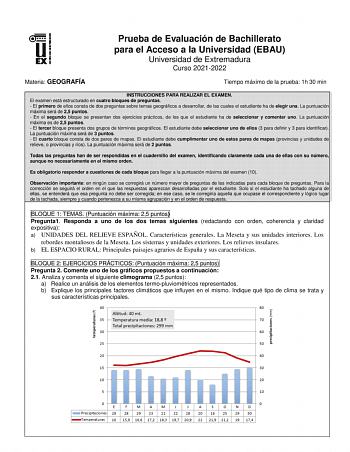 Prueba de Evaluación de Bachillerato para el Acceso a la Universidad EBAU Universidad de Extremadura Curso 20212022 Materia GEOGRAFÍA Tiempo máximo de la prueba 1h 30 min INSTRUCCIONES PARA REALIZAR EL EXAMEN El examen está estructurado en cuatro bloques de preguntas  El primero de ellos consta de dos preguntas sobre temas geográficos a desarrollar de las cuales el estudiante ha de elegir una La puntuación máxima será de 25 puntos  En el segundo bloque se presentan dos ejercicios prácticos de l…