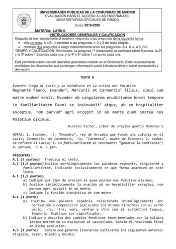 UNIVERSIDADES PÚBLICAS DE LA COMUNIDAD DE MADRID EVALUACIÓN PARA EL ACCESO A LAS ENSEÑANZAS UNIVERSITARIAS OFICIALES DE GRADO Curso 20192020 MATERIA LATÍN II INSTRUCCIONES GENERALES Y CALIFICACIÓN Después de leer atentamente el examen responda a las preguntas de la siguiente forma  elija un texto A o B y conteste a las preguntas 1 2 y 3 del texto elegido  conteste dos preguntas a elegir indistintamente entre las preguntas A4 B4 A5 B5 TIEMPO Y CALIFICACIÓN 90 minutos La pregunta 1 traducción se …