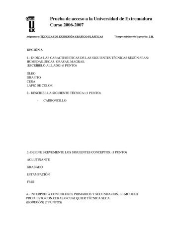 u EX Prueba de acceso a la Universidad de Extremadura Curso 20062007 Asignatura TÉCNICAS DE EXPRESIÓN GRÁFICOPLÁSTICAS Tiempo máximo de la prueba 3 H OPCIÓN A 1 INDICA LAS CARACTERÍSTICAS DE LAS SIGUIENTES TÉCNICAS SEGÚN SEAN HÚMEDAS SECAS GRASAS MAGRAS ESCRÍBELO AL LADO l PUNTO ÓLEO GRAFITO CERA LÁPIZ DE COLOR 2 DESCRIBE LA SIGUIENTE TÉCNICA 1 PUNTO  CARBONCILLO 3DEFINE BREVEMENTE LOS SIGUIENTES CONCEPTOS 1 PUNTO AGLUTINANTE GRABADO ESTAMPACIÓN FRIÓ 4 INTERPRETA CON COLORES PRIMARIOS Y SECUNDA…