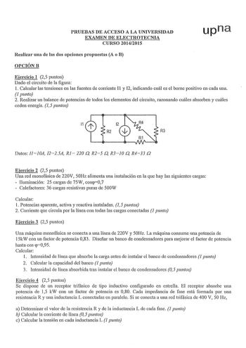 PRUEBAS DE ACCESO A LA UNIVERSIDAD EXAMEN DE ELECTROTECNIA CURSO 20142015 upna Realizar una de las dos opciones propuestas A o B OPCIÓNB Ejercicio 1 25 puntos Dado el circuito de la figura 1 Calcular las tensiones en las fuentes de corriente I1 y 12 indicando cuál es el borne positivo en cada una 1 punto 2 Realizar un balance de potencias de todos los elementos del circuito razonando cuáles absorben y cuáles ceden energía 15 puntos R2 R3 Datos IlJ0A I225A Rl 220 Q R25 Q R310 Q R433 Q Ejercicio …