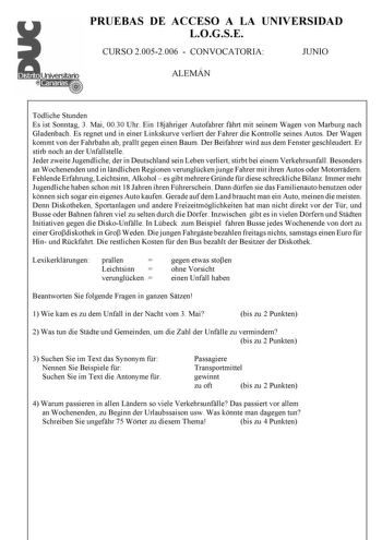 PRUEBAS DE ACCESO A LA UNIVERSIDAD LOGSE CURSO 20052006  CONVOCATORIA JUNIO ALEMÁN Tdliche Stunden Es ist Sonntag 3 Mai 0030 Uhr Ein 18jhriger Autofahrer fhrt mit seinem Wagen von Marburg nach Gladenbach Es regnet und in einer Linkskurve verliert der Fahrer die Kontrolle seines Autos Der Wagen kommt von der Fahrbahn ab prallt gegen einen Baum Der Beifahrer wird aus dem Fenster geschleudert Er stirb noch an der Unfallstelle Jeder zweite Jugendliche der in Deutschland sein Leben verliert stirbt b…