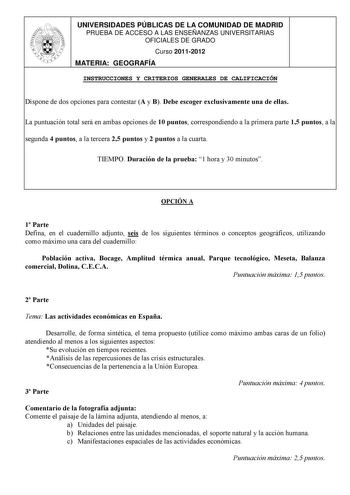 UNIVERSIDADES PÚBLICAS DE LA COMUNIDAD DE MADRID PRUEBA DE ACCESO A LAS ENSEÑANZAS UNIVERSITARIAS OFICIALES DE GRADO Curso 20112012 MATERIA GEOGRAFÍA INSTRUCCIONES Y CRITERIOS GENERALES DE CALIFICACIÓN Dispone de dos opciones para contestar A y B Debe escoger exclusivamente una de ellas La puntuación total será en ambas opciones de 10 puntos correspondiendo a la primera parte 15 puntos a la segunda 4 puntos a la tercera 25 puntos y 2 puntos a la cuarta TIEMPO Duración de la prueba 1 hora y 30 m…