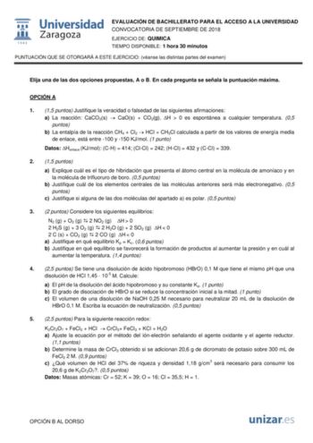 EVALUACIÓN DE BACHILLERATO PARA EL ACCESO A LA UNIVERSIDAD CONVOCATORIA DE SEPTIEMBRE DE 2018 EJERCICIO DE QUIMICA TIEMPO DISPONIBLE 1 hora 30 minutos PUNTUACIÓN QUE SE OTORGARÁ A ESTE EJERCICIO véanse las distintas partes del examen Elija una de las dos opciones propuestas A o B En cada pregunta se señala la puntuación máxima OPCIÓN A 1 15 puntos Justifique la veracidad o falsedad de las siguientes afirmaciones a La reacción CaCO3s  CaOs  CO2g H  0 es espontánea a cualquier temperatura 05 punt…