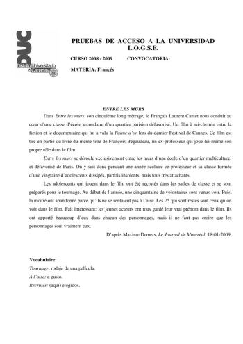 PRUEBAS DE ACCESO A LA UNIVERSIDAD LOGSE CURSO 2008  2009 CONVOCATORIA MATERIA Francés ENTRE LES MURS Dans Entre les murs son cinquime long métrage le Franais Laurent Cantet nous conduit au cur dune classe décole secondaire dun quartier parisien défavorisé Un film  michemin entre la fiction et le documentaire qui lui a valu la Palme dor lors du dernier Festival de Cannes Ce film est tiré en partie du livre du mme titre de Franois Bégaudeau un exprofesseur qui joue luimme son propre rle dans le …