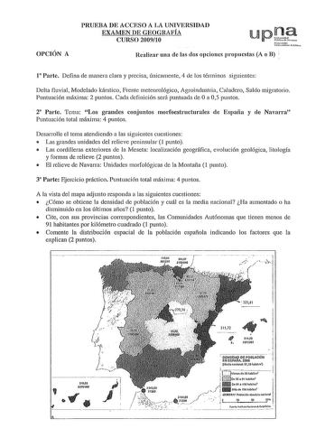 OPCIÓN A PRUEBA DE ACCESO A LA UNIVERSIDAD EXAMEN DE GEOGRAFÍA CURSO 200910 Realizar una ele las dos opciones propuestas A o B 1 Parte Defina de manera clara y precisa únicamente 4 de los términos siguientes Delta fluvial Modelado kárstico Frente meteorológico Agroindustria Caladero Saldo migratorio Puntuación máxima 2 puntos Cada definición será puntuada de Oa 05 puntos  2 Parte Tema Los graneles conjuntos morfoestructurales ele España y ele Navarra Puntuación total máxima 4 puntos Desarrolle …