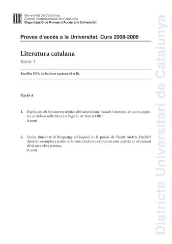 Districte Universitari de Catalunya Generalitat de Catalunya Consell lnteruniversitari de Catalunya Organització de Proves dAccés a la Universitat Proves daccés a la Universitat Curs 20082009 Literatura catalana Srie 1 Escolliu UNA de les dues opcions A o B Opció A 1 Expliqueu els fonaments terics del naturalisme francs i mostreu en quins aspectes es troben reflectits a La bogeria de Narcís Oller 3 punts 2 Quina funció té el llenguatge colloquial en la poesia de Vicent Andrés Estellés Aporteu e…