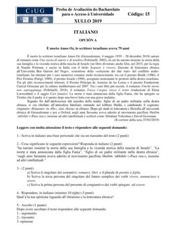 Proba de Avaliación do Bacharelato para o Acceso á Universidade XULLO 2019 Código 15 ITALIANO OPCIÓN A  morto Amos Oz lo scrittore israeliano aveva 79 anni  morto lo scrittore israeliano Amos Oz Gerusalemme 4 maggio 1939  28 dicembre 2018 autore di romanzi come Una storia di amore e di tenebra Feltrinelli 2002 in cui ha narrato insieme la storia della sua famiglia e la vicenda storica della nascita di Israele un libro diventato anche film nel 2015 per la regia di Natalie Portman e uscito in Ita…