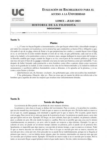 EVALUACIÓN DE BACHILLERATO PARA EL ACCESO A LA UNIVERSIDAD LOMCE  JULIO 2021 HISTORIA DE LA FILOSOFÍA INDICACIONES Elige y comenta uno de los tres textos desarrollando las cuestiones que aparecen a continuación Texto 1 Platón   Y una vez hayan llegado a cincuentenarios a los que hayan sobrevivido y descollado siempre y por todos los conceptos en la práctica y en la ciencia hay que conducirlos ya hasta el fin y obligarles a que elevando el ojo de su alma miren de frente a lo que proporciona luz …