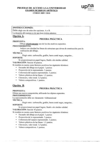 PRUEBAS DE ACCESO A LA UNIVERSIDAD EXAMEN DE DIBUJO ARTÍSTICO CURSO 2009  2010 ro0 le01PoMle INSTRUCCIONES Debe elegir uno de estas dos opciones A o B La duración del examen es de una hora treinta minutos Opción A PROPUESTA PRUEBA PRÁCTICA Dibuja objetivamente uno de los dos motivos expuestos PROCEDIMIENTO Indicar con claridad las líneas de estructura que sirven de construcción para la realización del dibujo TÉCNICA Elegir entre carboncillo grafito barra conté negra sanguina SOPORTE Se proporci…