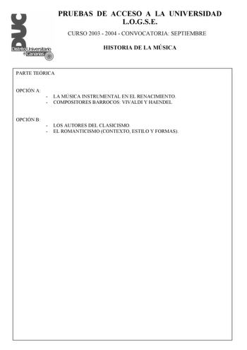 PRUEBAS DE ACCESO A LA UNIVERSIDAD LOGSE CURSO 2003  2004  CONVOCATORIA SEPTIEMBRE HISTORIA DE LA MÚSICA PARTE TEÓRICA OPCIÓN A  LA MÚSICA INSTRUMENTAL EN EL RENACIMIENTO  COMPOSITORES BARROCOS VIVALDI Y HAENDEL OPCIÓN B  LOS AUTORES DEL CLASICISMO  EL ROMANTICISMO CONTEXTO ESTILO Y FORMAS PRUEBAS DE ACCESO A LA UNIVERSIDAD LOGSE CURSO 2003  2004  CONVOCATORIA SEPTIEMBRE HISTORIA DE LA MÚSICA PARTE PRÁCTICA FICHA DE AUDICIÓN FORMA VOCALINSTRUMENTAL CARÁCTER OBRA MELODÍARITMO  GÉNERO RELIGIOSAPR…