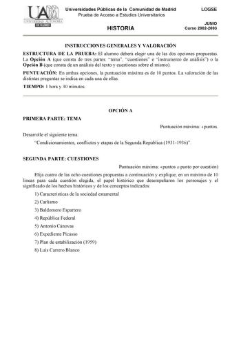 Universidades Públicas de la Comunidad de Madrid Prueba de Acceso a Estudios Universitarios HISTORIA LOGSE JUNIO Curso 20022003 INSTRUCCIONES GENERALES Y VALORACIÓN ESTRUCTURA DE LA PRUEBA El alumno deberá elegir una de las dos opciones propuestas La Opción A que consta de tres partes tema cuestiones e instrumento de análisis o la Opción B que consta de un análisis del texto y cuestiones sobre el mismo PUNTUACIÓN En ambas opciones la puntuación máxima es de 10 puntos La valoración de las distin…