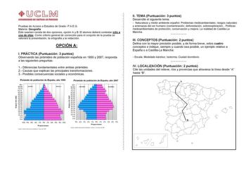 Pruebas de Acceso a Estudios de Grado PAEG Materia Geografía Este examen consta de dos opciones opción A y B El alumno deberá contestar sólo a una de ellas Como criterio general de corrección para el conjunto de la prueba se valorará la presentación la ortografía y la redacción OPCIÓN A I PRÁCTICA Puntuación 3 puntos Observando las pirámides de población española en 1950 y 2007 responda a las siguientes preguntas 1 Diferencias fundamentales entre ambas pirámides 2 Causas que explican las princi…