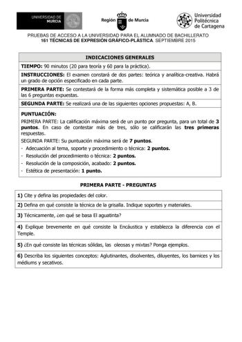 UNIVERSIDAD DE 1  MURCIA  Ih Región de Murcia Universidad Politécnica de Cartagena PRUEBAS DE ACCESO A LA UNIVERSIDAD PARA EL ALUMNADO DE BACHILLERATO 161 TÉCNICAS DE EXPRESIÓN GRÁFICOPLÁSTICA SEPTIEMBRE 2015 INDICACIONES GENERALES TIEMPO 90 minutos 20 para teoría y 60 para la práctica INSTRUCCIONES El examen constará de dos partes teórica y analíticacreativa Habrá un grado de opción especificado en cada parte PRIMERA PARTE Se contestará de la forma más completa y sistemática posible a 3 de las…