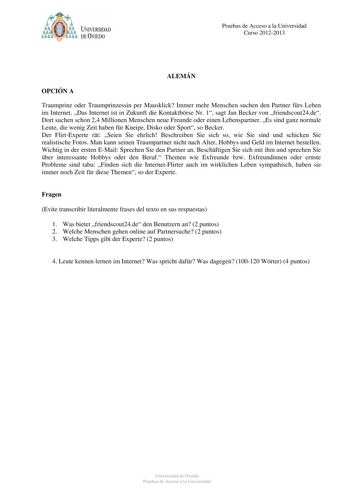 Pruebas de Acceso a la Universidad Curso 20122013 ALEMÁN OPCIÓN A Traumprinz oder Traumprinzessin per Mausklick Immer mehr Menschen suchen den Partner frs Leben im Internet Das Internet ist in Zukunft die Kontaktbrse Nr 1 sagt Jan Becker von friendscout24de Dort suchen schon 24 Millionen Menschen neue Freunde oder einen Lebenspartner Es sind ganz normale Leute die wenig Zeit haben fr Kneipe Disko oder Sport so Becker Der FlirtExperte rt Seien Sie ehrlich Beschreiben Sie sich so wie Sie sind und…