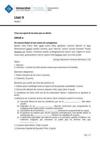 Universitat Prava daccés Convocatria de les Illes Balears a la Universitat 2015 Llatí II Model 1 Triau una opció de les dues que us oferim OPCIÓ A Els romans lluiten al mar contra els cartaginesos Quinto anno Punici belli quod contra Afros gerebatur primum Romani in mari dimicauerunt paratis nauibus rostratis quas Liburnas1 uocant Consul Cornelius2 fraude deceptus est Duilius commisso proelio Carthaginiensium ducem uicit triginta et unam naues cepit quattuordecim mersit septem milia hostium cep…