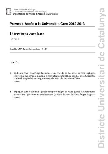 Districte Universitari de Catalunya Generalitat de Catalunya Consell lnteruniversitari de Catalunya Organització de Proves dAccés a la Universitat Proves dAccés a la Universitat Curs 20122013 Literatura catalana Srie 4 Escolliu UNA de les dues opcions A o B OPCIÓ A 1 Es diu que Mar i cel dngel Guimer és una tragdia en tres actes i en vers Expliqueu lestructura de lobra i com avana el conflicte dramtic al llarg dels tres actes Comenteu també el fet que el dramaturg mantingui la unitat de lloc en…