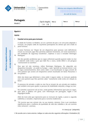 Universitat Prava daccés Convocatoria de les Illes Balears a la Un iversitat 2016 Aferrau una etiqueta identificativa 999999999 de codi de barres Portugués Model 2 Opció elegida Nota la A B Nota 2a Nota 3a OpcióA TEXTO 1 Funchal vai ter praia para invisuais ecu  E ns u cu cu E  nus a uns cu  cunnnasss  E   a ou e  A cidade do Funchal na Madeira vai ser a primeira do país a ter urna praia adaptada a invisuais um projeto saído do orpmento participativo da camara que será criado na 5 praia Formosa…