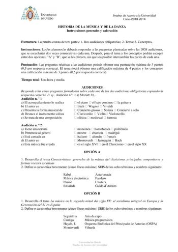 ódoit UNIVERSIDAD f o DE VIEDO Pruebas de Acceso a la Universidad Curso 20132014 HISTORIA DE LA MÚSICA Y DE LA DANZA Instrucciones generales y valoración Estructura La prueba consta de tres partes 1 Dos audiciones obligatorias 2 Tema 3 Conceptos Instrucciones Losas alumnosas deberán responder a las preguntas planteadas sobre las DOS audiciones que se escucharán dos veces consecutivas cada una Después para el tema y los conceptos podrán escoger entre dos opciones A y B que se les ofrecen sin que…