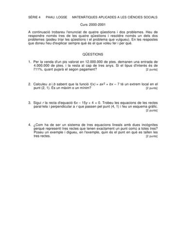 SRIE 4 PAAU LOGSE MATEMTIQUES APLICADES A LES CINCIES SOCIALS Curs 20002001 A continuació trobareu lenunciat de quatre qestions i dos problemes Heu de respondre només tres de les quatre qestions i resoldre només un dels dos problemes podeu triar les qestions i el problema que vulgueu En les respostes que doneu heu dexplicar sempre qu és el que voleu fer i per qu QESTIONS 1 Per la venda dun pis valorat en 12000000 de ptes demanen una entrada de 4000000 de ptes i la resta al cap de tres anys Si e…