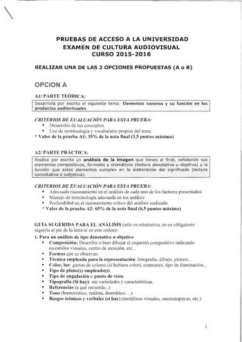 PRUEBAS DE ACCESO A LA UNIVERSIDAD EXAMEN DE CULTURA AUDIOVISUAL CURSO 20152016 REALIZAR UNA DE LAS 2 OPCIONES PROPUESTAS A o B OPCION A AlPARTE TEÓRICA Desarrolfa por eschto et sigu1entetema Elementos sohórosy sufunción en los  productos audiovisuales  CRITERIOS DE EVALUACIÓN PARA ESTA PRUEBA  Desarrollo de los conceptos  Uso de terminología y vocabulario propios del tema  Valor de la prueba Al 35 de la nota final 35 puntos máximo A2 PARTE PRÁCTICA CRITERIOS DE EVALUACIÓN PARA ESTA PRUEBA  Ade…