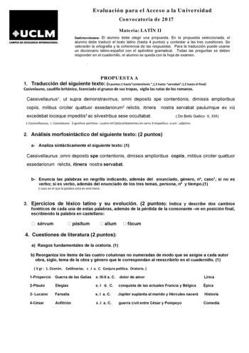 CAMPUS DE EXallNCJA INTEIINACIONAL Evaluación para el Acceso a la Universidad Convocatoria de 2017 Materia LATÍN II Instrucciones El alumno debe elegir una propuesta En la propuesta seleccionada el alumno debe traducir el texto latino hasta 4 puntos y contestar a las tres cuestiones Se valorarán la ortografía y la coherencia de las respuestas Para la traducción puede usarse un diccionario latinoespañol con el apéndice gramatical Todas las preguntas se deben responder en el cuadernillo el alumno…