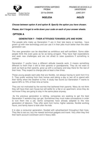 y Universidad Euskal Herriko del País Vasco Unibertsitatea UNIBERTSITATERA SARTZEKO PROBAK 2011ko EKAINA INGELESA PRUEBAS DE ACCESO A LA UNIVERSIDAD JUNIO 2011 INGLÉS Choose between option A and option B Specify the option you have chosen Please dont forget to write down your code on each of your answer sheets OPTION A GENERATION Y  THEIR ATTITUDES TOWARDS LIFE AND WORK The people who make up Generation Y are in their late teens or twenties have grown up with new technology and can use it in th…