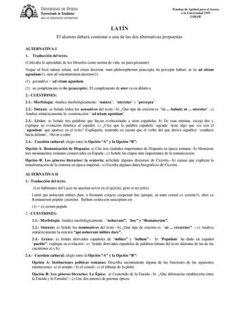 UNIVERSIDAD DE VIEDO Vicerrectorado de Estudiantes ÁREA DE ORIENTACIÓN UNIVERSITARIA Pruebas de Aptitud para el Acceso a la Universidad 1999 LOGSE LATÍN El alumno deberá contestar a una de las dos alternativas propuestas ALTERNATIVA I 1 Traducción del texto Utilizaba lo aprendido de los filósofos como norma de vida no para presumir Neque id fecit natura solum sed etiam doctrina nam philosophorum praecepta ita percepta habuit ut iis ad uitam agendam1 non ad ostentationem uteretur2 1 gerundivo  a…