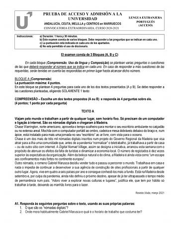 PRUEBA DE ACCESO Y ADMISIÓN A LA UNIVERSIDAD ANDALUCÍA CEUTA MELILLA y CENTROS en MARRUECOS CONVOCATORIA EXTRAORDINARIA CURSO 20202021 LENGUA EXTRANJERA PORTUGUÉS ACCESO Instrucciones a Duración 1 hora y 30 minutos b Este examen consta de varios bloques Debe responder a las preguntas que se indican en cada uno c La puntuación está indicada en cada uno de los apartados d No está permitido el uso de diccionario El examen consta de 3 Bloques A B y C En cada bloque Compreenso Uso da língua y Compos…