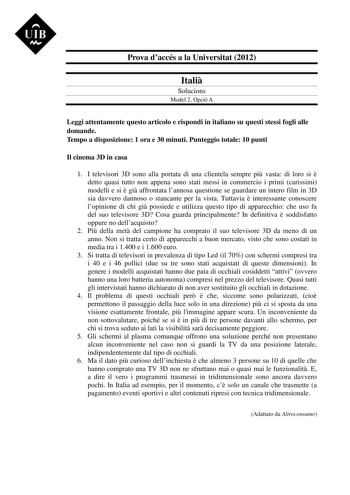 UIB M Prova daccés a la Universitat 2012 Itali Solucions Model 2 Opció A Leggi attentamente questo articolo e rispondi in italiano su questi stessi fogli alle domande Tempo a disposizione 1 ora e 30 minuti Punteggio totale 10 punti Il cinema 3D in casa 1 I televisori 3D sono alla portata di una clientela sempre pi vasta di loro si  detto quasi tutto non appena sono stati messi in commercio i primi carissimi modelli e si  gi affrontata lannosa questione se guardare un intero film in 3D sia davve…