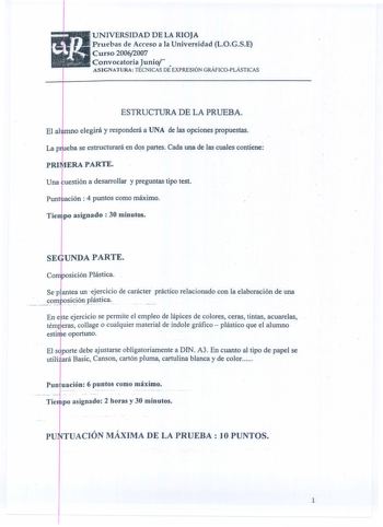 UNIVERSIDAD DE LA RIOJA Pruebas de Acceso a la Universidad LOGSE Curso 20062007 Convocatoria Junio  ASIGNATURA TÉCNICAS DE EXPRESIÓN GRÁFICOPLÁSTICAS ESTRUCTURA DE LA PRUEBA mno elegirá y responderá a UNA de las opciones propuestas eba se estructurará en dqs partes Cada una de las cuales contiene ERA PARTE uestión a desarrollar y preguntas tipo test ación  4 puntos como máximo Tie po asignado  30 minutos UNDAPARTE Sep antea un ejercicio de carácter práctico relacionado con la elaboración de una…