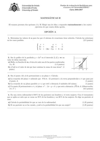 Universidad de Oviedo Universidá dUviéu University ofOviedo Pruebas de evaluacion de Bachillerato para el acceso a la Universidad EBAU Curso 20162017 MATEMA TICAS II El examen presenta dos opciones A y B Elegir una de ellas y responder razonadamente a los cuatro ejercicios de que consta dicha opcion OPCIO N A 1 Determina los valores de a para los que el sistema de ecuaciones tiene solucion Calcula las soluciones en los casos posibles 25 puntos x  2x  y 1 ay  2  5x  3a  1y  6  a 2 Sea la graca d…