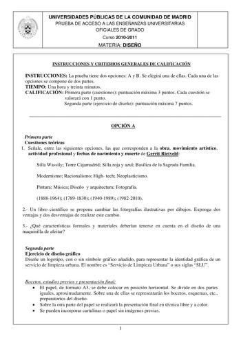 UNIVERSIDADES PÚBLICAS DE LA COMUNIDAD DE MADRID PRUEBA DE ACCESO A LAS ENSEÑANZAS UNIVERSITARIAS OFICIALES DE GRADO I Curso20102011 MATERIA DISEÑO  L  J 1 INSTRUCCIONES Y CRITERIOS GENERALES DE CALIFICACIÓN INSTRUCCIONES La prueba tiene dos opciones A y B Se elegirá una de ellas Cada una de las opciones se compone de dos partes TIEMPO Una hora y treinta minutos CALIFICACIÓN Primera parte cuestiones puntuación máxima 3 puntos Cada cuestión se valorará con 1 punto Segunda parte ejercicio de dise…