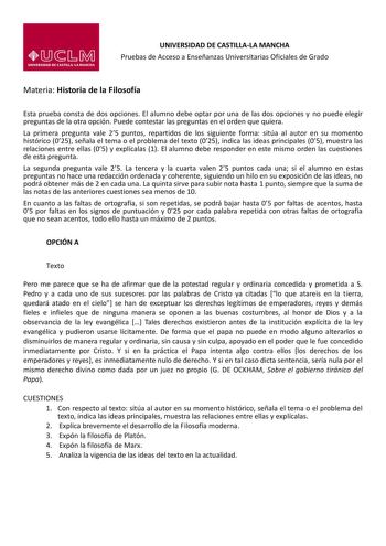 UNIVERSIDAD DE CASTILLALA MANCHA Pruebas de Acceso a Enseñanzas Universitarias Oficiales de Grado Materia Historia de la Filosofía Esta prueba consta de dos opciones El alumno debe optar por una de las dos opciones y no puede elegir preguntas de la otra opción Puede contestar las preguntas en el orden que quiera La primera pregunta vale 25 puntos repartidos de los siguiente forma sitúa al autor en su momento histórico 025 señala el tema o el problema del texto 025 indica las ideas principales 0…