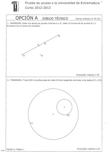 u EX Prueba de acceso a la Universidad de Extremadura 7 Curso 20122013  OPCION A  DIBUJO TECNICO Tiempo máximo lh 30 min 1 INVERSIÓN Dada una pareja de puntos inversos A y A hallar el inverso de los puntos By C El punto O es el centro de inversión A e A o Puntuación máxima 125 2 TANGENCIA Traza DOS circunferencias de radio 30 mm tangentes comunes a las dadas Cl y C2   C2 Cl l2 Opción A Página 1 Puntuación máxima 125 3 VISTAS Dibuja a mano alzada las vistas alzado planta y perfil sin escalade la…