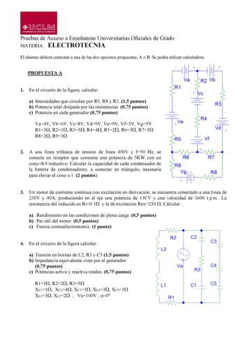 MbM UNIVlRSIDAO Dl CASTILLALA MANCHA Pruebas de Acceso a Enseñanzas Universitarias Oficiales de Grado MATERIA ELECTROTECNIA El alumno deberá contestar a una de las dos opciones propuestas A o B Se podrá utilizar calculadora PROPUESTA A 1 En el circuito de la figura calcular  Va R1 a Intensidades que circulan por R5 R8 y R3 15 puntos b Potencia total disipada por las resistencias 075 puntos c Potencia en cada generador075 puntos Va4V Vb6V Vc8V Vd9V Ve9V Vf3V Vg5V  Ve R13R21R35R44R52R63 R73 R82R9…