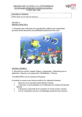 PRUEBAS DE ACCESO A LA UNIVERSIDAD TÉCNICASDE EXPRESIÓN GRÁFICOPLÁSTICA CURSO 2008  2009 INSTRUCCIONES Debe elegir uno de estas dos opciones up iile  Ni h rrJlo Uthrtsílc Pc111 OPCIÓN A PRUEBA PRÁCTICA 1Tomando como referencia esta reproducción realizara una composición personal donde demuestres las posibilidades pictóricas de las ceras PRUEBA TEÓRICA 2 Describir por escrito Temple Origen y componentes Materiales para su aplicación Soportes y su preparación Modalidades Técnicas VALORACIÓN Con u…