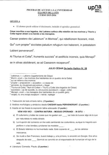 PRUEBAS DE ACCESO A LA UNIVERSIDAD EXAMEN DE LATÍN CURSO 20152016 OPCIÓN A  El alumno puede utilizar el diccionario incluido el apéndice gramatical César moviliza a sus legados Así Labieno sofoca uNa rebelión de los morinos y Titurio y Cotta logran atraer a su bando a los menapios Caesar postero die Labienum1 in Morinos2 qui rebellionem fecerant misit Qui3 cum propter4 siccitates paludum refugium non haberent in potestatem Labieni pervenerunt5 At Titurius et Cotta6 frumentis succisis7 et aedifi…