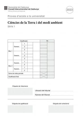 2023 Proves daccés a la universitat Cincies de la Terra i del medi ambient Srie 1 Qualificació TR 1 Exercici  2 3 Bloc 1 1 Exercici  2 3 1 Exercici  2 Bloc 2 1 Exercici  2 Suma de notes parcials Qualificació final Etiqueta de lalumnea Ubicació del tribunal  Número del tribunal  Etiqueta de qualificació Etiqueta del correctora La prova consisteix a fer quatre exercicis Heu descollir DOS exercicis del bloc 1 exercicis 1 2 3 i DOS exercicis del bloc 2 exercicis 4 5 6 Cada exercici del bloc 1 val 3…