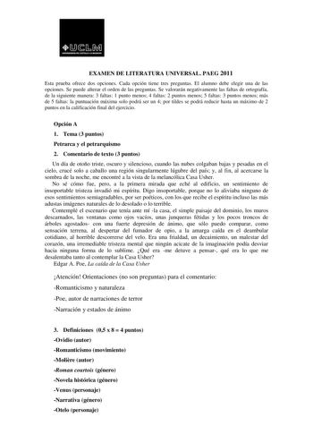 EXAMEN DE LITERATURA UNIVERSAL PAEG 2011 Esta prueba ofrece dos opciones Cada opción tiene tres preguntas El alumno debe elegir una de las opciones Se puede alterar el orden de las preguntas Se valorarán negativamente las faltas de ortografía de la siguiente manera 3 faltas 1 punto menos 4 faltas 2 puntos menos 5 faltas 3 puntos menos más de 5 faltas la puntuación máxima solo podrá ser un 4 por tildes se podrá reducir hasta un máximo de 2 puntos en la calificación final del ejercicio Opción A 1…