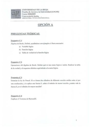 UNIVERSIDAD DE LA RIOJA Prueba de Acceso a la Universidad LOGSE Curso 20082009 Convocatoria Junio  ASIGNATURA TECNOLOGÍA INDUSTRIAi r OPCION A PREGUNTAS TJEÓRICAS Preg unta n l Álgebra de Boole Definir ayudándose con ejemplos si fuera necesario a Variable lógica b función lógica c Tabla de verdad ele la función lógica Pregunta n 2 Operaciones del álgebra de Boolc Definir qué es una suma lógica o unión Realizar la tabla le la verdad y el esquema eléctrico equivalente a la suma lógica Pregunta n …