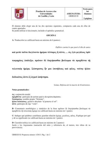 Pruebas de Acceso a las Universidades de Castilla y León ASIGNATURA GRIEGO II Texto para los Alumnos 2 páginas El alumno debe elegir una de las dos opciones siguientes compuesta cada una de ellas de cuatro apartados Se podrá utilizar el diccionario incluido el apéndice gramatical OPCIÓN I A Traducción se calificará hasta un máximo de 6 puntos Eufileto cuenta lo que pasó el día de autos                                      Lisias Defensa de la muerte de Eratóstenes Notas gramaticales  conjunción…