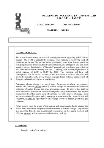PRUEBAS DE ACCESO A LA UNIVERSIDAD LOGSE  LOCE CURSO 2004 2005 CONVOCATORIA MATERIA INGLÉS GLOBAL WARMING The scientific community has reached a strong consensus regarding global climate change The world is undoubtedly warming This warming is mostly the result of emissions of carbon dioxide and other greenhouse gases from human activities including industrial processes fossil fuel combustion and changes in land use such 5 as deforestation Continuation of historical tendencies of greenhouse gas …