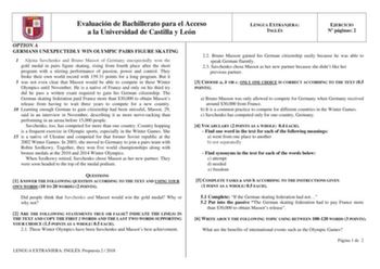 Evaluación de Bachillerato para el Acceso a la Universidad de Castilla y León LENGUA EXTRANJERA INGLÉS EJERCICIO N páginas 2 OPTION A GERMANS UNEXPECTEDLY WIN OLYMPIC PAIRS FIGURE SKATING 1 Aljona Savchenko and Bruno Massot of Germany unexpectedly won the gold medal in pairs figure skating rising from fourth place after the short program with a stirring performance of passion power and control They broke their own world record with 15931 points for a long program But it 5 was not even clear tha…