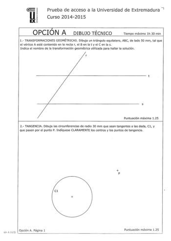 u111 EX Prueba de acceso a la Universidad de Extremadura 7 Curso 20142015  OPCION A DIBUJO TÉCNICO Tiempo máximo lh 30 min 1 TRANSFORMACIONES GEOMÉTRICAS Dibuja un triángulo equilatero ABC de lado 50 mm tal que el vértice A esté contenido en la recta r el B en la t y el C en la s Indica el nombre de la transformación geométrica utilizada para hallar la solución r t s Puntuación máxima 125 2 TANGENCIA Dibuja las circunferencias de radio 30 mm que sean tangentes a las dada Cl y que pasen por el p…