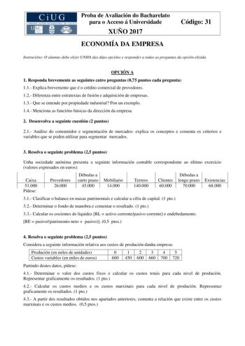 Proba de Avaliación do Bacharelato para o Acceso á Universidade XUÑO 2017 ECONOMÍA DA EMPRESA Código 31 Instrucións O alumno debe elixir UNHA das dúas opcións e responder a todas as preguntas da opción elixida OPCIÓN A 1 Responda brevemente as seguintes catro preguntas 075 puntos cada pregunta 11 Explica brevemente que é o crédito comercial de provedores 12 Diferenza entre estratexias de fusión e adquisición de empresas 13 Que se entende por propiedade industrial Pon un exemplo 14 Menciona as f…