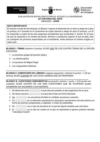 EVALUACIÓN DE BACHILLERATO PARA EL ACCESO A LA UNIVERSIDAD 221 HISTORIA DEL ARTE EBAU2022  JUNIO NOTA IMPORTANTE El examen consta de tres bloques el Bloque I supone el desarrollo de un tema a elegir de cuatro 4 puntos el II consiste en el comentario de cuatro láminas a elegir de ocho 5 puntos y el III en responder a cuatro de las seis preguntas semiabiertas que se plantean 1 punto En el caso de que se responda a un número de temas láminas o cuestiones superior al que se pide solo se corregirán …