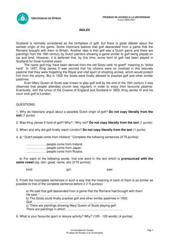 UNIVERSIDAD DE OVIEDO INGLÉS PRUEBAS DE ACCESO A LA UNIVERSIDAD Curso 20062007 Scotland is normally considered as the birthplace of golf but there is great debate about the earliest origin of the game Some historians believe that golf descended from a game that the Romans brought with them to Britain Another idea is that golf was a Dutch game and there are paintings from the 18th century by Dutch painters showing a game similar to golf being played on ice and land However it is believed that by…