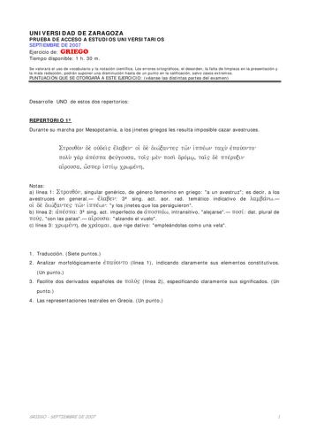 UNIVERSIDAD DE ZARAGOZA PRUEBA DE ACCESO A ESTUDIOS UNIVERSITARIOS SEPTIEMBRE DE 2007 Ejercicio de GRIEGO Tiempo disponible 1 h 30 m Se valorará el uso de vocabulario y la notación científica Los errores ortográficos el desorden la falta de limpieza en la presentación y la mala redacción podrán suponer una disminución hasta de un punto en la calificación salvo casos extremos PUNTUACIÓN QUE SE OTORGARÁ A ESTE EJERCICIO véanse las distintas partes del examen Desarrolle UNO de estos dos repertorio…