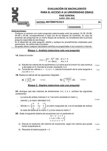 EVALUACIÓN DE BACHILLERATO PARA EL ACCESO A LA UNIVERSIDAD EBAU FASE GENERAL CURSO 20212022 MATERIA MATEMÁTICAS II 4 Convocatoria Instrucciones  Configure su examen con cuatro preguntas seleccionadas entre las parejas 1A1B 2A2B 3A3B y 4A4B correspondientes a cada uno de los bloques de contenido En caso de presentar dos preguntas de un mismo bloque de contenido se considerará sólo la primera pregunta respondida de ese bloque  En el desarrollo de cada pregunta detalle y explique los procedimiento…